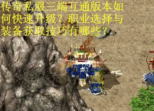 传奇私服三端互通版本如何快速升级？职业选择与装备获取技巧有哪些？