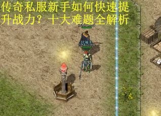 传奇私服新手如何快速提升战力？十大难题全解析
