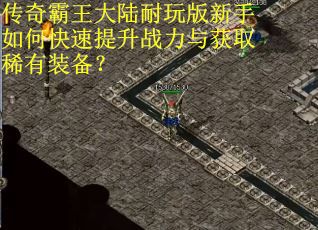 传奇霸王大陆耐玩版新手如何快速提升战力与获取稀有装备? 传奇霸王大陆耐玩版新手如何快速提升战力与获取稀有装备?