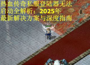 热血传奇私服登陆器无法启动全解析：2025年最新解决方案与深度指南