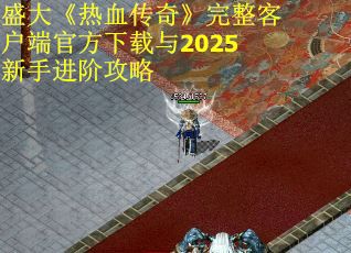 盛大《热血传奇》完整客户端官方下载与2025新手进阶攻略