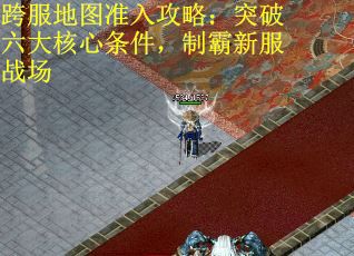 跨服地图准入攻略：突破六大核心条件，制霸新服战场