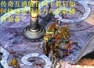 传奇互通版官网下载后如何快速提升战力与获取稀有装备？