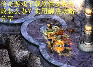 传奇游戏下载软件安装失败怎么办？实用解决攻略分享