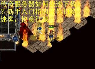 传奇服务器如何极速下载？新手入门指南带你扫除迷雾，快意征战